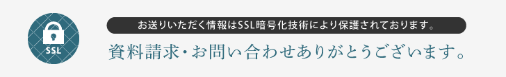 資料請求・お問い合わせありがとうございます。お送りいただく情報はSSL暗号化技術により保護されております。